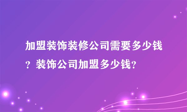 加盟装饰装修公司需要多少钱？装饰公司加盟多少钱？