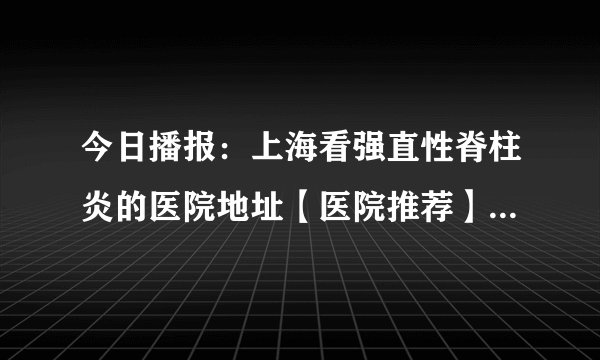 今日播报：上海看强直性脊柱炎的医院地址【医院推荐】探究强直性脊柱炎的病因及其影响