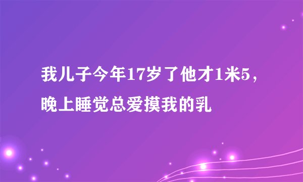 我儿子今年17岁了他才1米5，晚上睡觉总爱摸我的乳