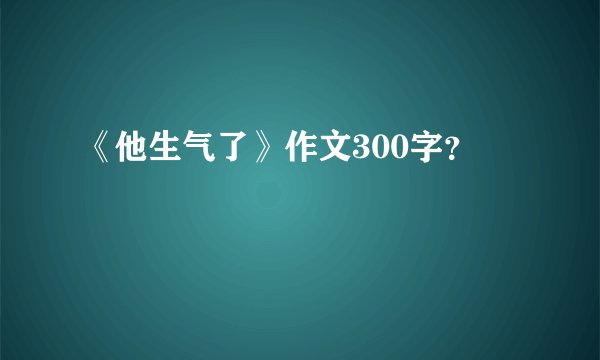 《他生气了》作文300字？