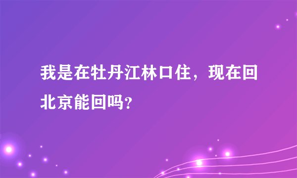 我是在牡丹江林口住，现在回北京能回吗？