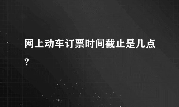 网上动车订票时间截止是几点？