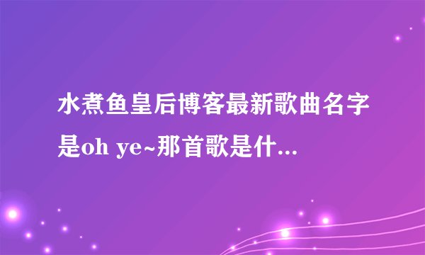 水煮鱼皇后博客最新歌曲名字是oh ye~那首歌是什么歌啊！急求