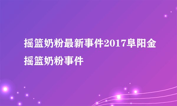 摇篮奶粉最新事件2017阜阳金摇篮奶粉事件