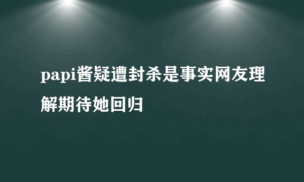 papi酱疑遭封杀是事实网友理解期待她回归