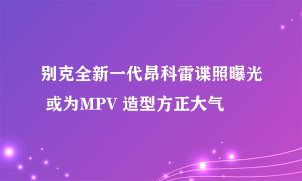别克全新一代昂科雷谍照曝光 或为MPV 造型方正大气