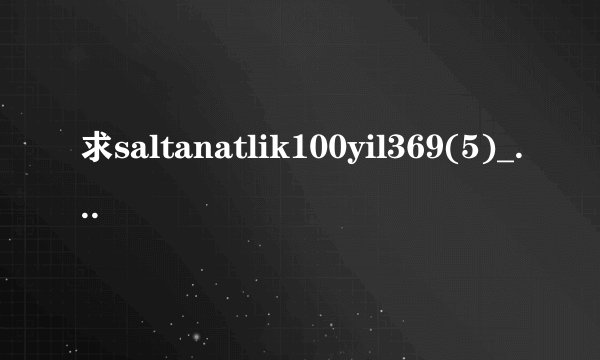 求saltanatlik100yil369(5)_2.高清完整版下载，跪谢