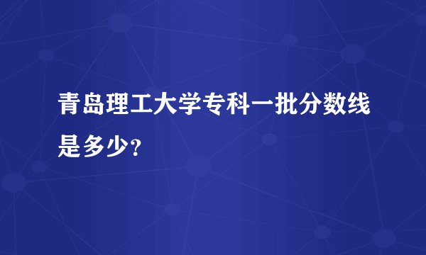 青岛理工大学专科一批分数线是多少？