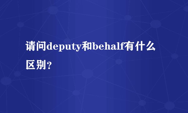 请问deputy和behalf有什么区别？