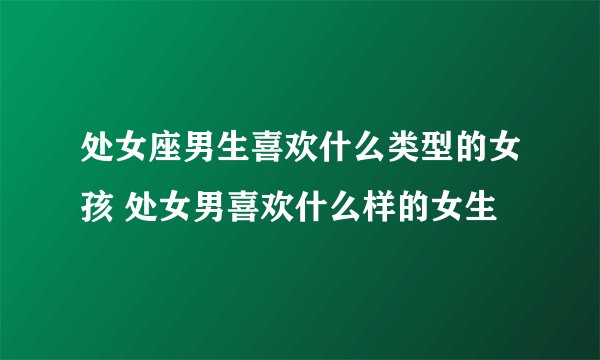 处女座男生喜欢什么类型的女孩 处女男喜欢什么样的女生