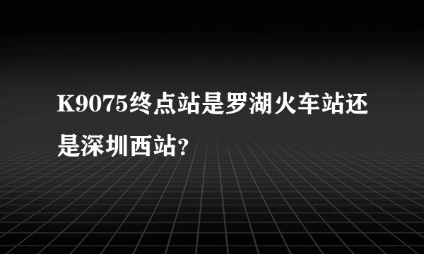 K9075终点站是罗湖火车站还是深圳西站？