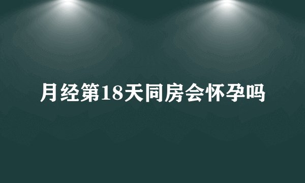 月经第18天同房会怀孕吗
