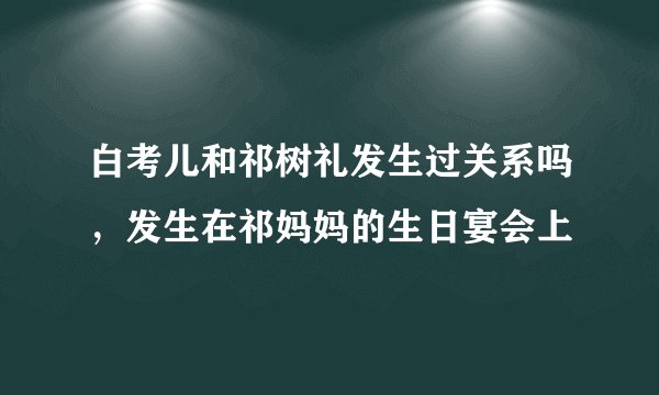 白考儿和祁树礼发生过关系吗，发生在祁妈妈的生日宴会上