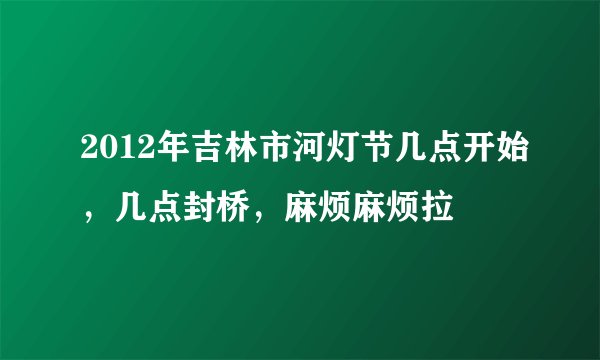2012年吉林市河灯节几点开始，几点封桥，麻烦麻烦拉