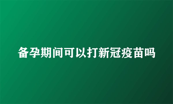 备孕期间可以打新冠疫苗吗