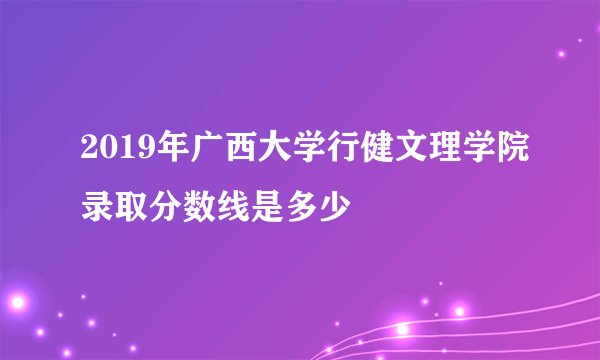 2019年广西大学行健文理学院录取分数线是多少