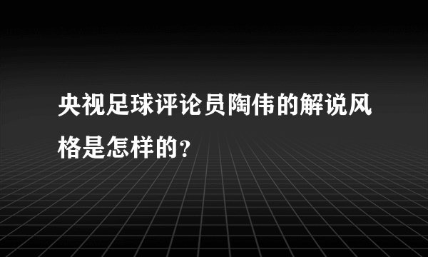 央视足球评论员陶伟的解说风格是怎样的？