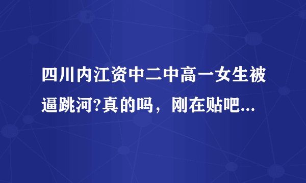 四川内江资中二中高一女生被逼跳河?真的吗，刚在贴吧看到的!谁知道详细经过？
