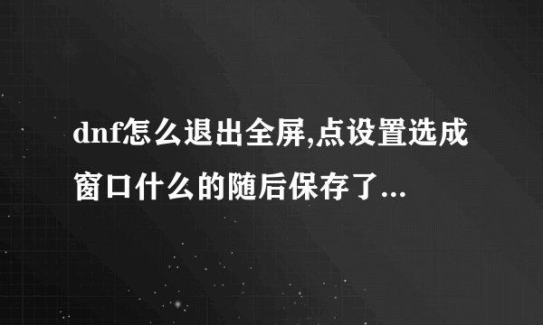 dnf怎么退出全屏,点设置选成窗口什么的随后保存了不管用?