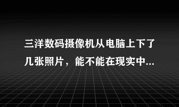三洋数码摄像机从电脑上下了几张照片，能不能在现实中洗出来。