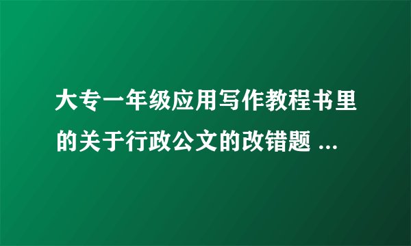 大专一年级应用写作教程书里的关于行政公文的改错题 求大神～ 第一题是 XXX关于XX请示报告