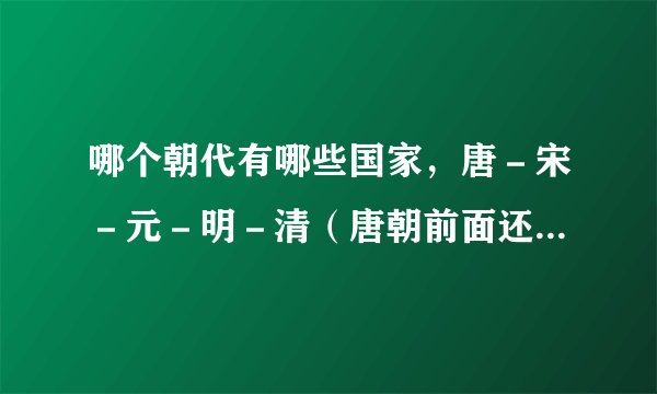 哪个朝代有哪些国家，唐－宋－元－明－清（唐朝前面还有什么朝什么国）