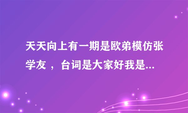 天天向上有一期是欧弟模仿张学友 ，台词是大家好我是张学友。很搞笑 可是就是找不到那期的节目了