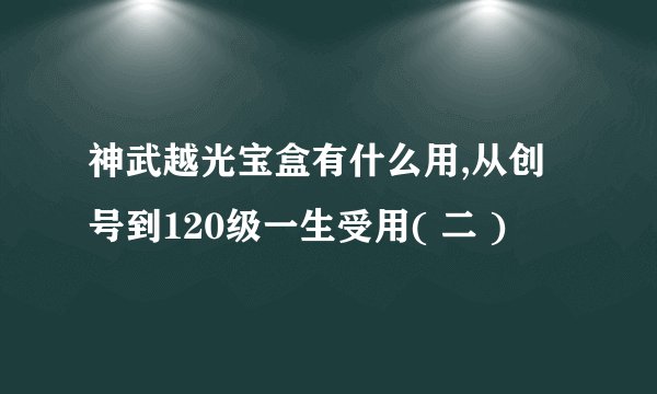 神武越光宝盒有什么用,从创号到120级一生受用( 二 )