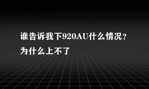 谁告诉我下920AU什么情况？为什么上不了