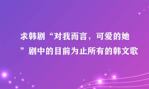 求韩剧“对我而言，可爱的她”剧中的目前为止所有的韩文歌