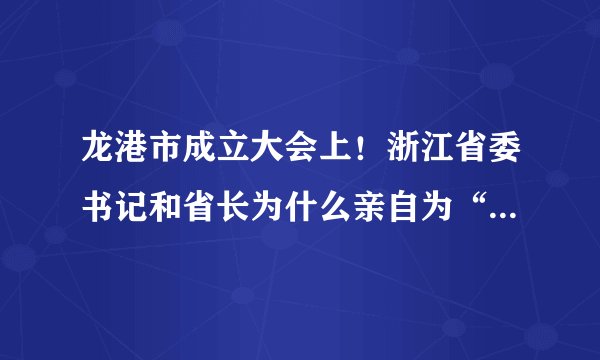 龙港市成立大会上！浙江省委书记和省长为什么亲自为“中共龙港市委”和“市人民政府”揭牌？