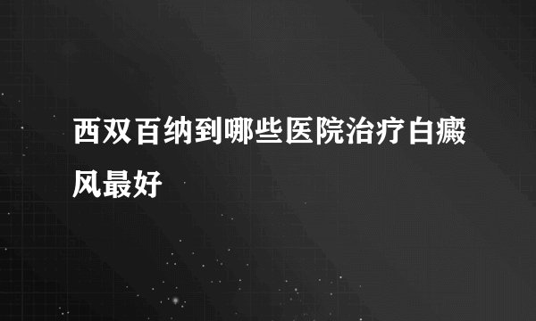 西双百纳到哪些医院治疗白癜风最好