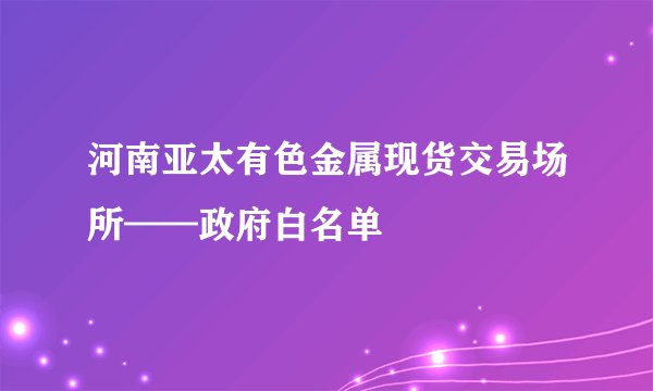 河南亚太有色金属现货交易场所——政府白名单