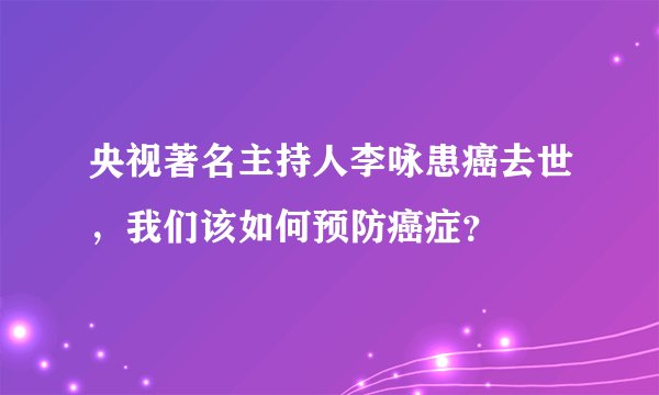 央视著名主持人李咏患癌去世，我们该如何预防癌症？