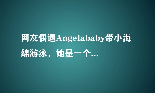 网友偶遇Angelababy带小海绵游泳，她是一个合格的母亲吗？