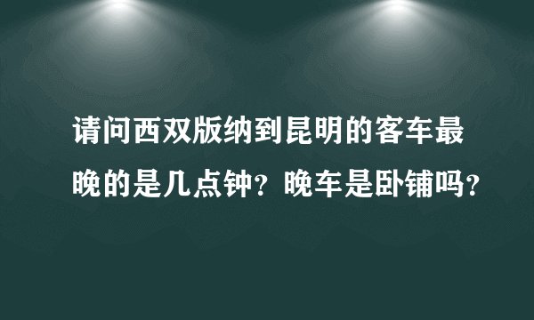 请问西双版纳到昆明的客车最晚的是几点钟？晚车是卧铺吗？