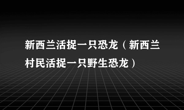 新西兰活捉一只恐龙（新西兰村民活捉一只野生恐龙）