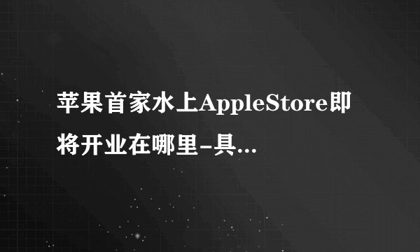 苹果首家水上AppleStore即将开业在哪里-具体开业时间