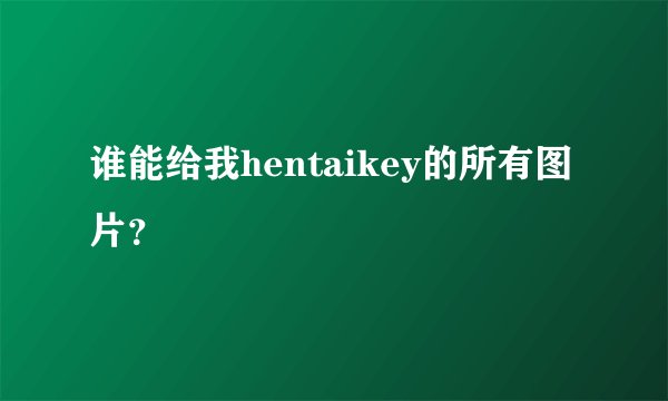 谁能给我hentaikey的所有图片？