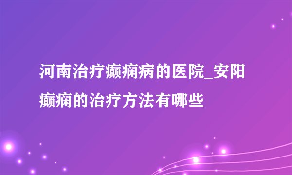 河南治疗癫痫病的医院_安阳癫痫的治疗方法有哪些