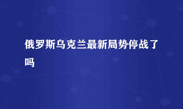 俄罗斯乌克兰最新局势停战了吗