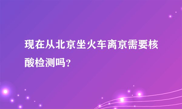 现在从北京坐火车离京需要核酸检测吗?