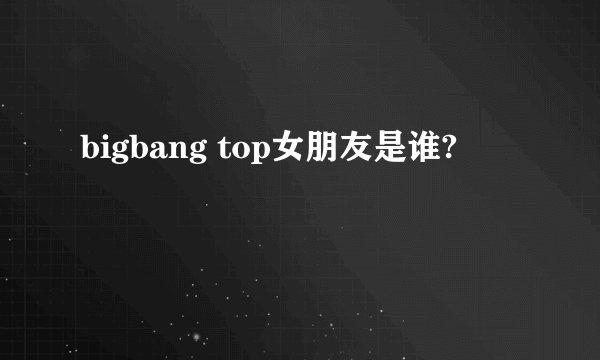 bigbang top女朋友是谁?