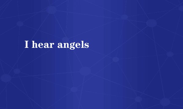 I hear angels