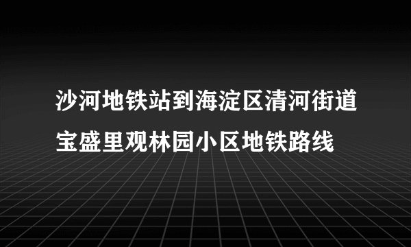 沙河地铁站到海淀区清河街道宝盛里观林园小区地铁路线