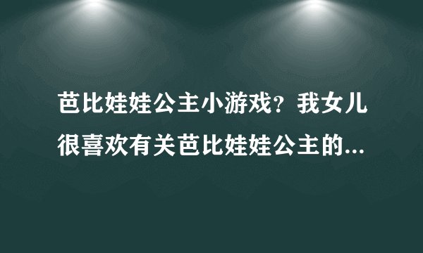 芭比娃娃公主小游戏？我女儿很喜欢有关芭比娃娃公主的小游戏，大家有没有推荐几个游戏给她玩玩呀？