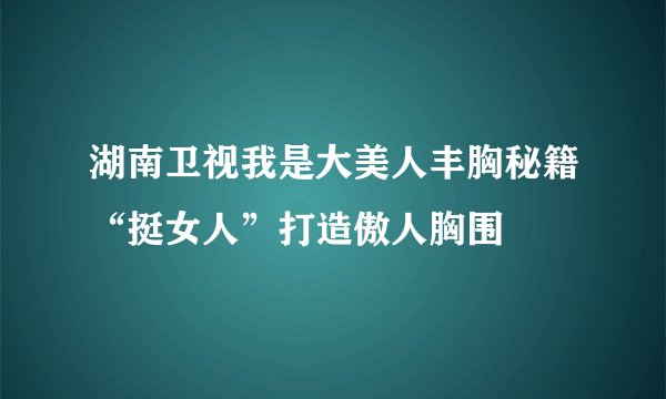 湖南卫视我是大美人丰胸秘籍“挺女人”打造傲人胸围