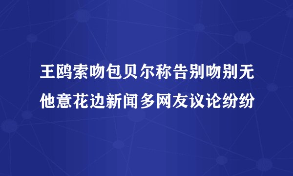 王鸥索吻包贝尔称告别吻别无他意花边新闻多网友议论纷纷