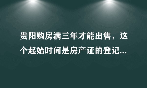 贵阳购房满三年才能出售，这个起始时间是房产证的登记时间，还是以签定购房合同时间？