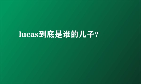 lucas到底是谁的儿子？